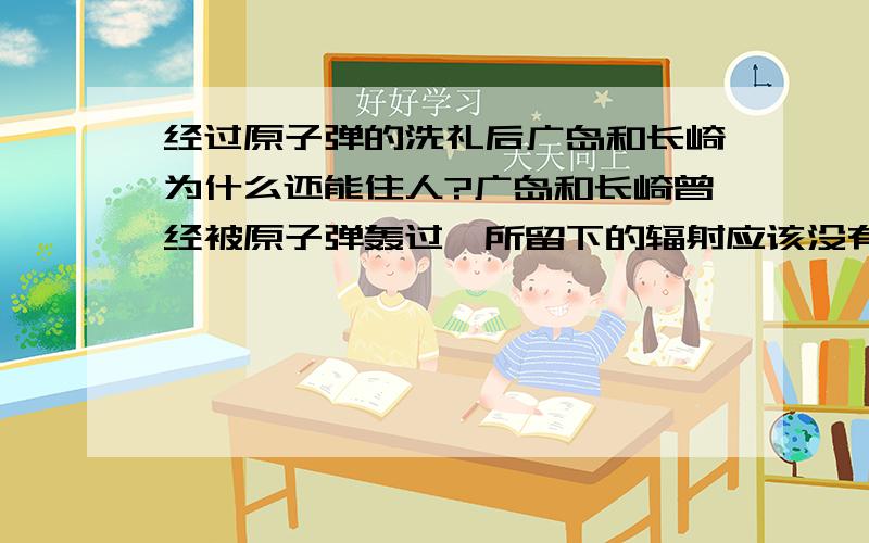 经过原子弹的洗礼后广岛和长崎为什么还能住人?广岛和长崎曾经被原子弹轰过,所留下的辐射应该没有那么快能散去的啊?就比如前苏联的切尔诺贝利核电站,只不过发生了泄漏,整座城市就不