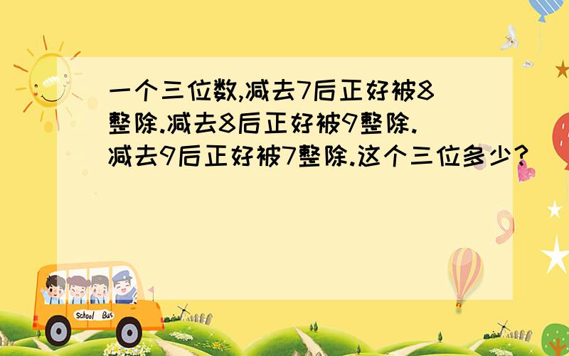 一个三位数,减去7后正好被8整除.减去8后正好被9整除.减去9后正好被7整除.这个三位多少?