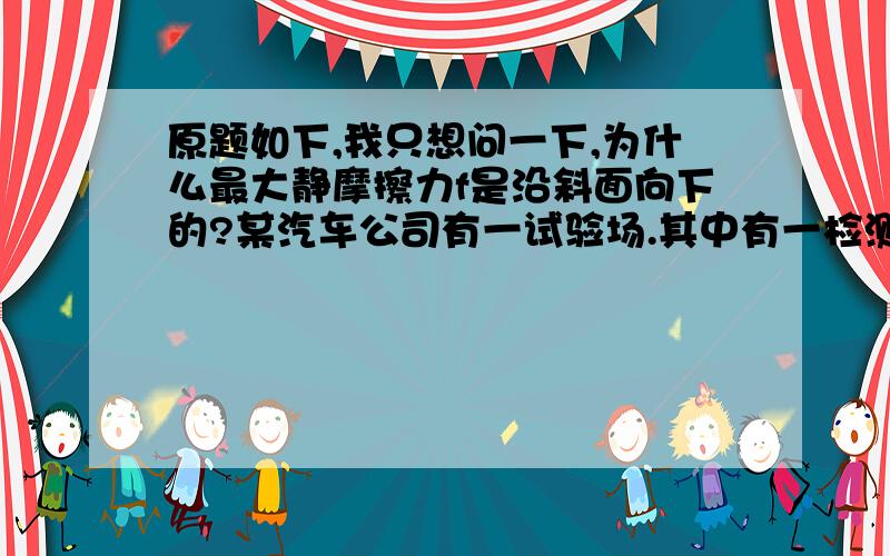 原题如下,我只想问一下,为什么最大静摩擦力f是沿斜面向下的?某汽车公司有一试验场.其中有一检测汽车在极限状态下车速的试车道,其试车道呈碗状,如图所示,有一质量m=1t的小汽车在A车道上