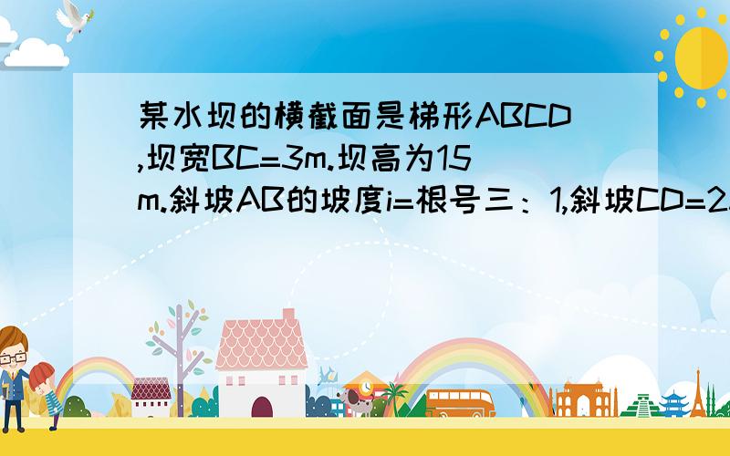 某水坝的横截面是梯形ABCD,坝宽BC=3m.坝高为15m.斜坡AB的坡度i=根号三：1,斜坡CD=25m.坝长为50m,求：1.坝底AD的宽,2.建这一水坝需土多少方?很急,谢谢.