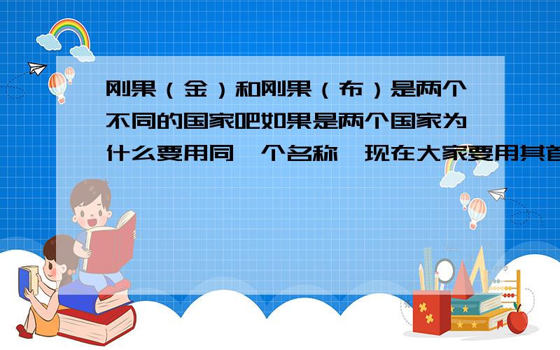 刚果（金）和刚果（布）是两个不同的国家吧如果是两个国家为什么要用同一个名称,现在大家要用其首都来区分,