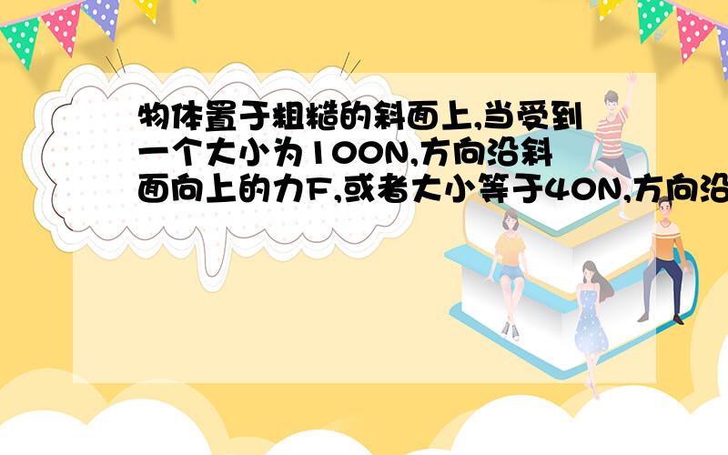 物体置于粗糙的斜面上,当受到一个大小为100N,方向沿斜面向上的力F,或者大小等于40N,方向沿斜面向下的F’时,物体都能在斜面上做匀速直线运动,那么如果把物体轻放在斜面上,则它所受的摩擦