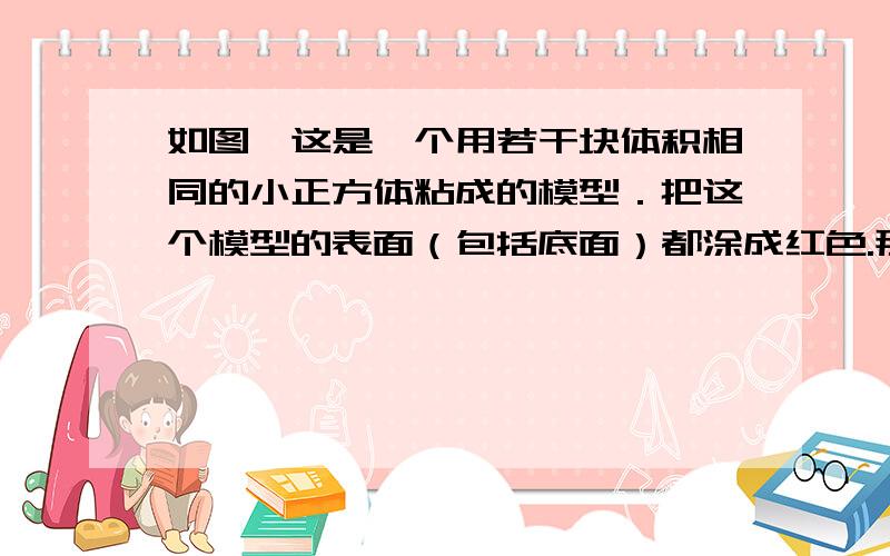 如图,这是一个用若干块体积相同的小正方体粘成的模型．把这个模型的表面（包括底面）都涂成红色.那么,把这个模型拆开以后,有三面涂上颜色的小正方体比有二面涂上颜色的小正方体多（