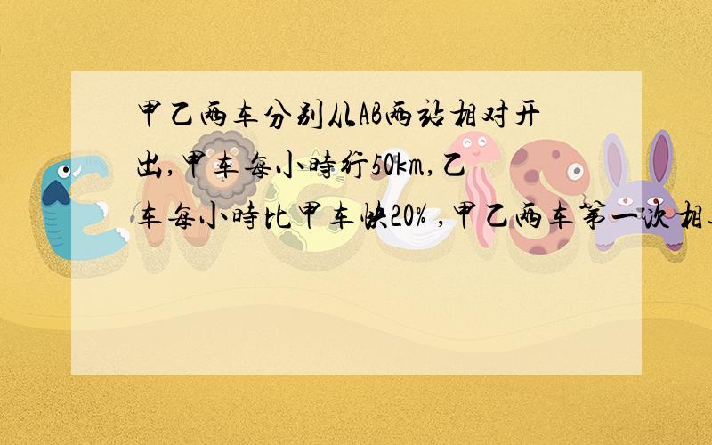 甲乙两车分别从AB两站相对开出,甲车每小时行50km,乙车每小时比甲车快20% ,甲乙两车第一次相遇后,继续原速甲乙两车分别从AB两站相对开出,甲车每小时行50km,乙车每小时比甲车快20% ,甲乙两车