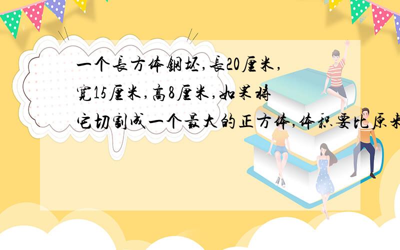 一个长方体钢坯,长20厘米,宽15厘米,高8厘米,如果将它切割成一个最大的正方体,体积要比原来减少百分之几?（写出关系式和列式,不计算）