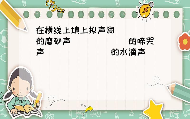 在横线上填上拟声词_____的磨砂声 ______的啼哭声 _______的水滴声 ______的马达声_____的电铃声 ______的流水声