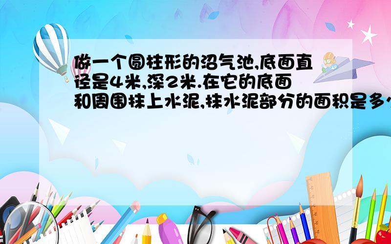 做一个圆柱形的沼气池,底面直径是4米,深2米.在它的底面和周围抹上水泥,抹水泥部分的面积是多少?如果每平方米用水泥6千克,一共要用水泥多少千克?