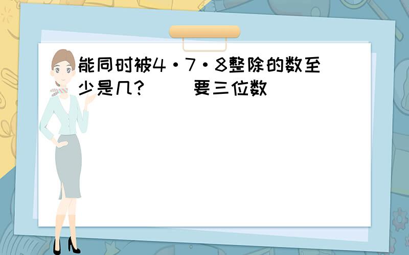 能同时被4·7·8整除的数至少是几?（ ）要三位数