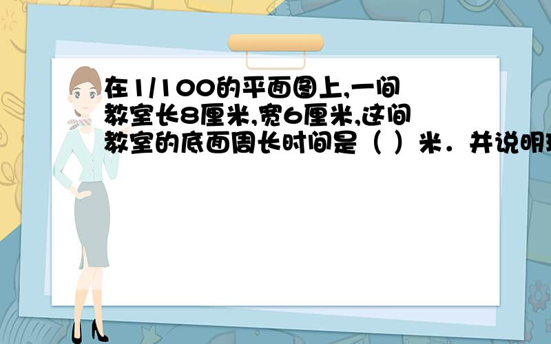 在1/100的平面图上,一间教室长8厘米,宽6厘米,这间教室的底面周长时间是（ ）米．并说明理由谢谢