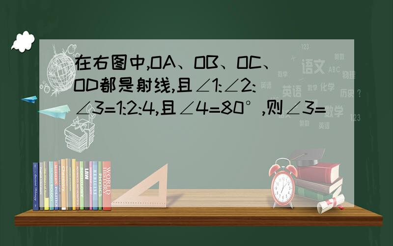 在右图中,OA、OB、OC、OD都是射线,且∠1:∠2:∠3=1:2:4,且∠4=80°,则∠3=