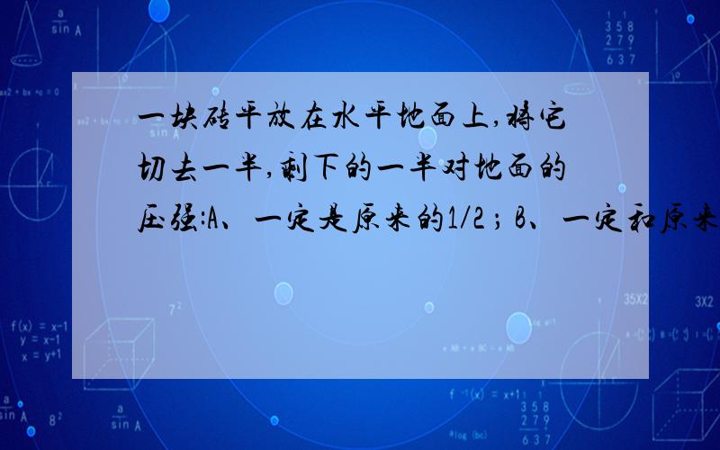 一块砖平放在水平地面上,将它切去一半,剩下的一半对地面的压强:A、一定是原来的1／2 ； B、一定和原来的一样；C、一定是原来的2倍； D、条件不足无法确定.我觉得是D,因为沿竖直方向或水