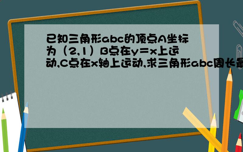 已知三角形abc的顶点A坐标为（2,1）B点在y＝x上运动,C点在x轴上运动,求三角形abc周长最小值