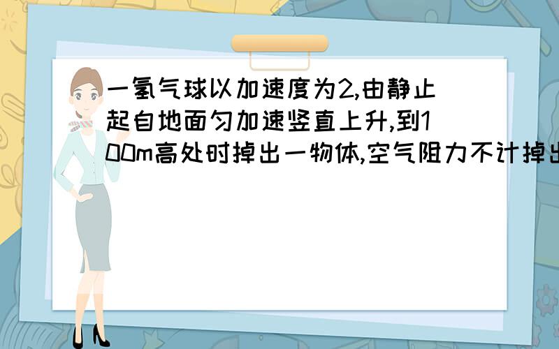 一氢气球以加速度为2,由静止起自地面匀加速竖直上升,到100m高处时掉出一物体,空气阻力不计掉出的物体离开气球时的速度大小为?离开气球时物体的加速度大小为?物体经时间多少落地?请将