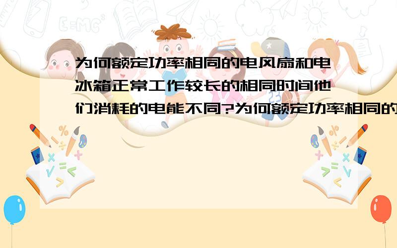 为何额定功率相同的电风扇和电冰箱正常工作较长的相同时间他们消耗的电能不同?为何额定功率相同的电风扇和电冰箱正常工作较长的相同时间他们消耗的电能不同?