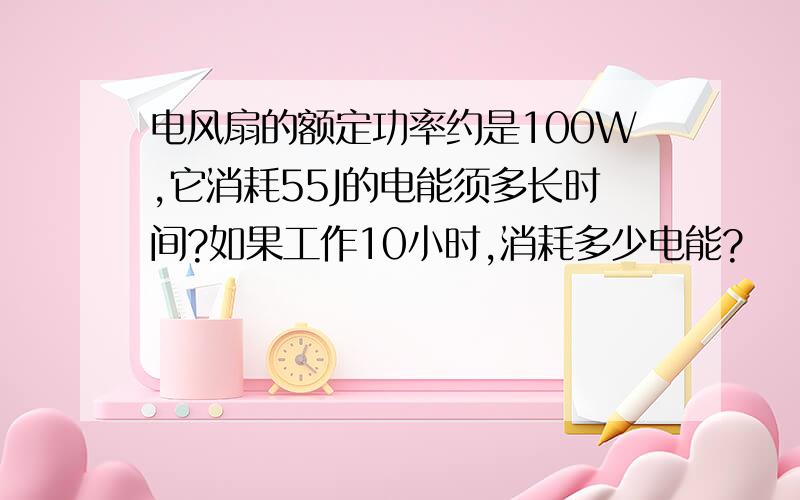 电风扇的额定功率约是100W,它消耗55J的电能须多长时间?如果工作10小时,消耗多少电能?