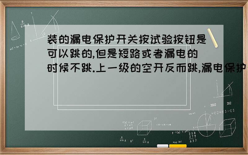 装的漏电保护开关按试验按钮是可以跳的,但是短路或者漏电的时候不跳.上一级的空开反而跳,漏电保护开关的容量肯定比上一级开关的小,过流的时候漏电保护开关会跳.这是什么原因呢?