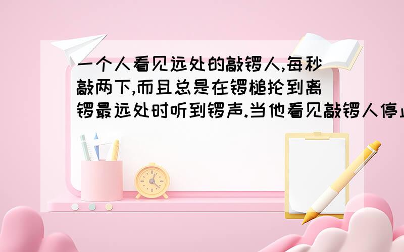 一个人看见远处的敲锣人,每秒敲两下,而且总是在锣槌抡到离锣最远处时听到锣声.当他看见敲锣人停止敲击后,又听到一声锣响,那么此人和敲锣人相距多远?（声速为340米/秒）最好解释清楚一