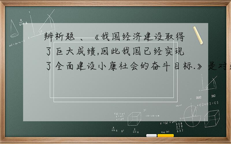 辨析题 、《我国经济建设取得了巨大成绩,因此我国已经实现了全面建设小康社会的奋斗目标.》是对还是错的急~~~~