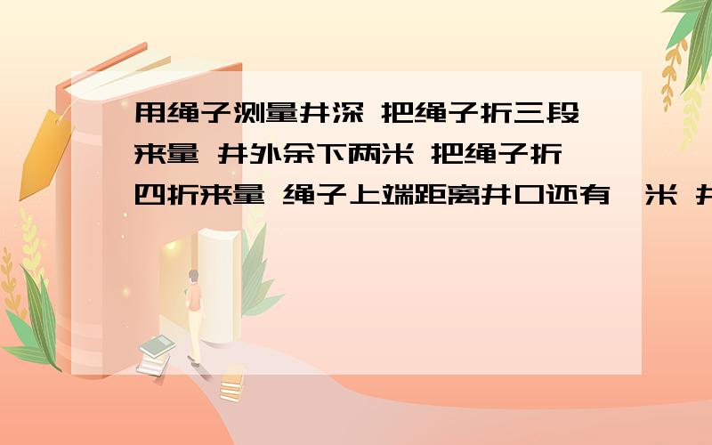 用绳子测量井深 把绳子折三段来量 井外余下两米 把绳子折四折来量 绳子上端距离井口还有一米 井深?绳长?