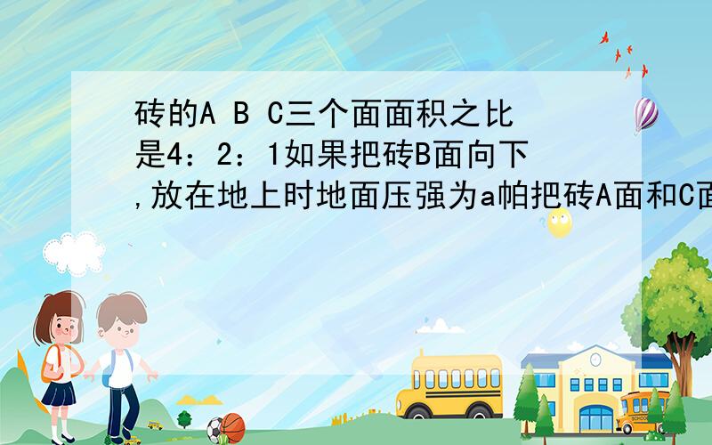 砖的A B C三个面面积之比是4：2：1如果把砖B面向下,放在地上时地面压强为a帕把砖A面和C面分别向下放在地谢拉!一块砖的A B C三个面的面积之比是 4：2：1,如果把砖的B面向下,放在地上时地面