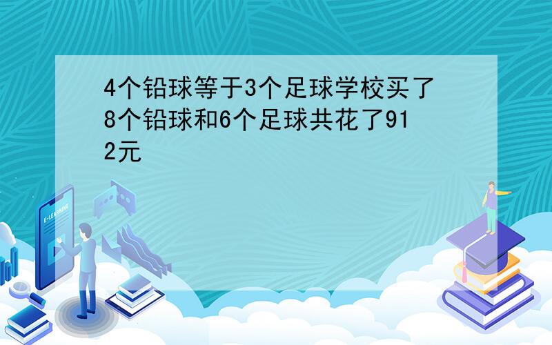 4个铅球等于3个足球学校买了8个铅球和6个足球共花了912元