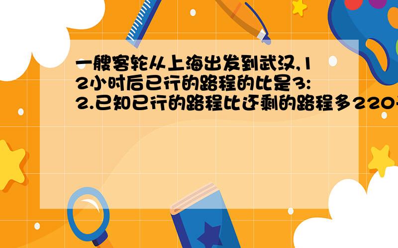 一艘客轮从上海出发到武汉,12小时后已行的路程的比是3:2.已知已行的路程比还剩的路程多220千米,从上海到武汉的水路长多少千米?