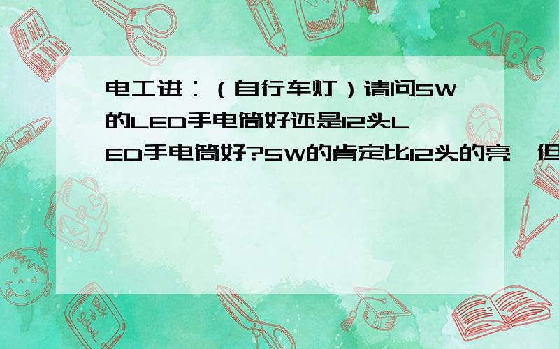 电工进：（自行车灯）请问5W的LED手电筒好还是12头LED手电筒好?5W的肯定比12头的亮,但用在自行车照明上是否合适?刚才搜了一下,有人说5W的可能会看不清路面,我想给爸爸的自行车上安个灯,老