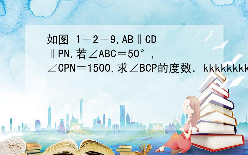 如图 1－2－9,AB‖CD‖PN,若∠ABC＝50°,∠CPN＝1500,求∠BCP的度数．kkkkkkkkkkkkkkkkkkkkkkkkkkkkkkkkkkkkkkkkkkkuai