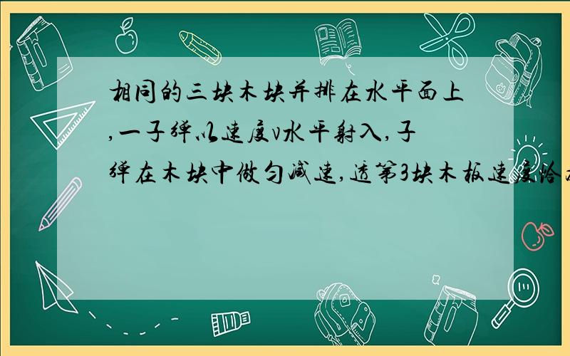 相同的三块木块并排在水平面上,一子弹以速度v水平射入,子弹在木块中做匀减速,透第3块木板速度恰为0