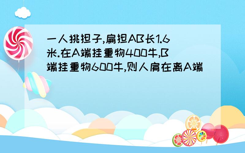 一人挑担子,扁担AB长1.6米.在A端挂重物400牛,B端挂重物600牛,则人肩在离A端____米处担子才能平衡.若