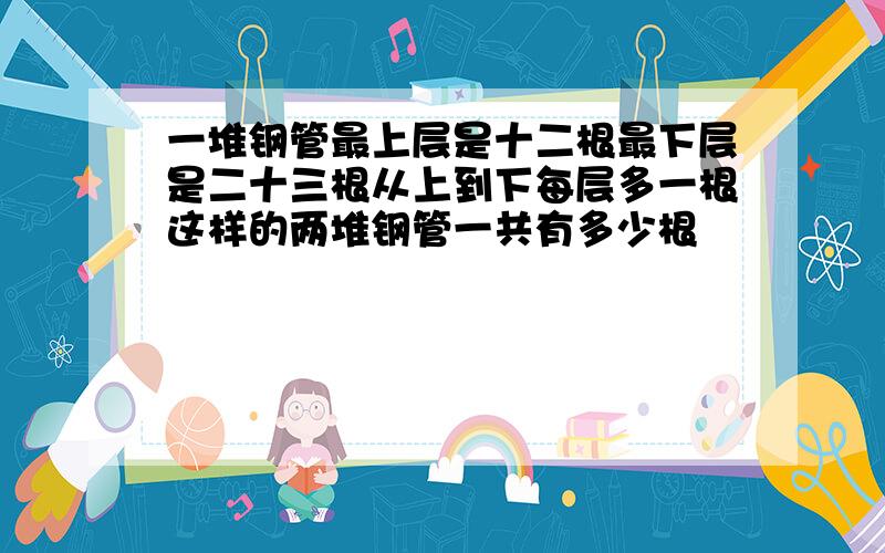 一堆钢管最上层是十二根最下层是二十三根从上到下每层多一根这样的两堆钢管一共有多少根