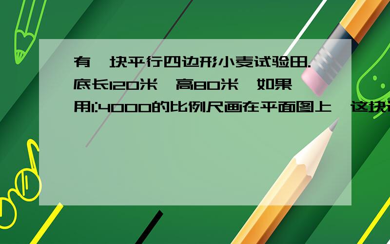 有一块平行四边形小麦试验田.底长120米,高80米,如果用1:4000的比例尺画在平面图上,这块试验田在图纸上的面积是多少