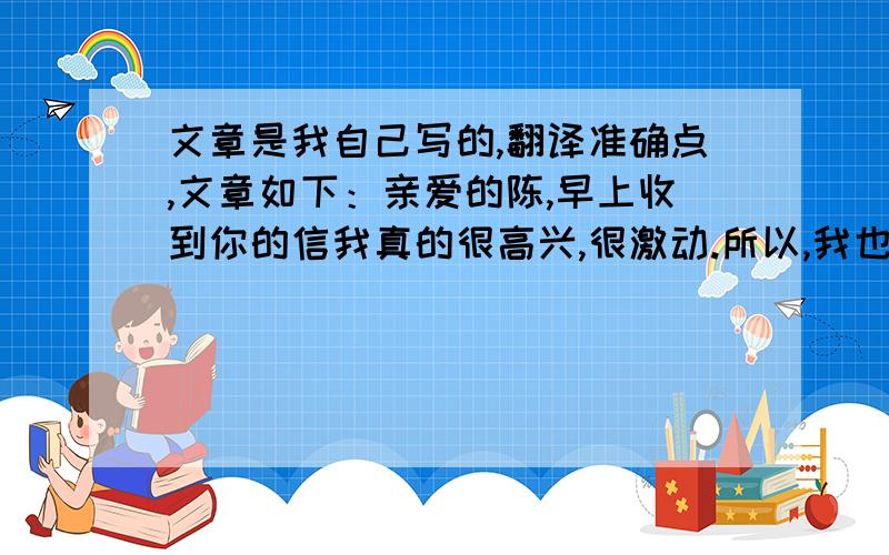 文章是我自己写的,翻译准确点,文章如下：亲爱的陈,早上收到你的信我真的很高兴,很激动.所以,我也就不再难过了.作为你的学生,我感到十分幸运,因为有一个人如此关心我.所以,我不会让你