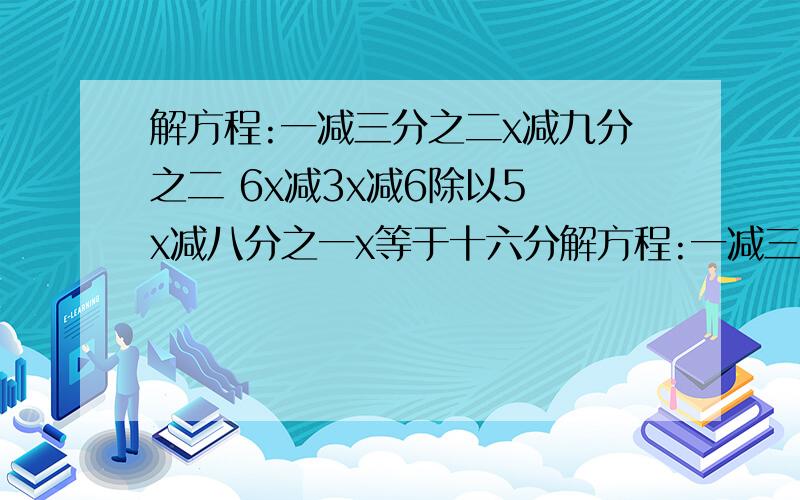 解方程:一减三分之二x减九分之二 6x减3x减6除以5 x减八分之一x等于十六分解方程:一减三分之二x减九分之二        6x减3x减6除以5   x减八分之一x等于十六分之九         还有下面的图片.