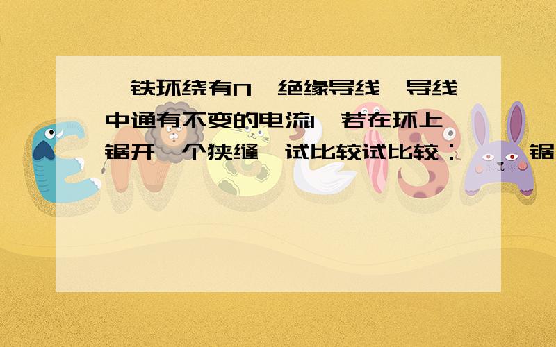 一铁环绕有N匝绝缘导线,导线中通有不变的电流I,若在环上锯开一个狭缝,试比较试比较：— 、锯开前后铁芯中的,B,H,M大小如何变化.二、铁芯中与夹缝中的B.H.M的大小.