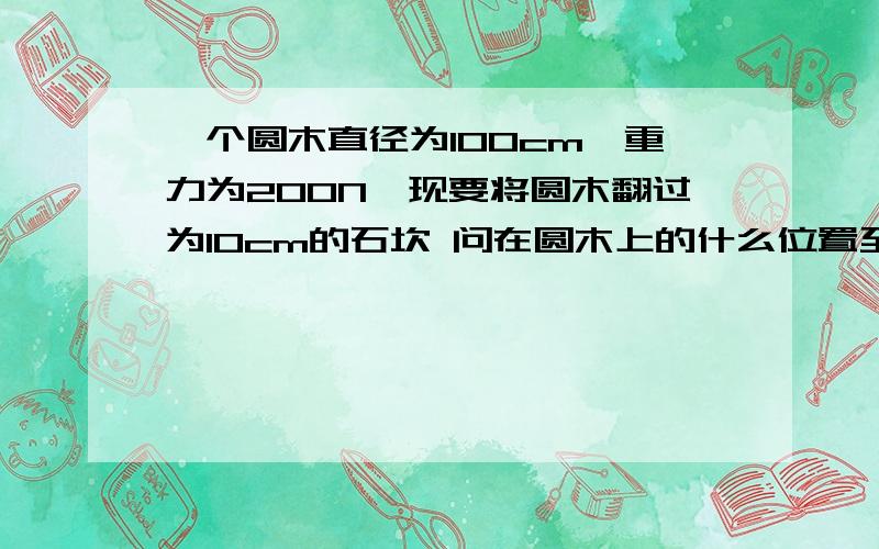 一个圆木直径为100cm,重力为200N,现要将圆木翻过为10cm的石坎 问在圆木上的什么位置至少要用多大力才行