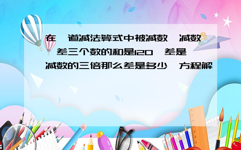 在一道减法算式中被减数、减数、差三个数的和是120,差是减数的三倍那么差是多少,方程解