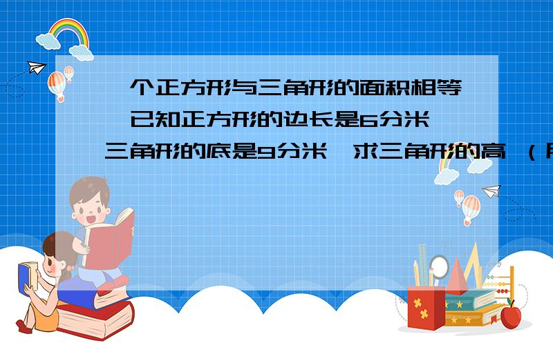 一个正方形与三角形的面积相等,已知正方形的边长是6分米,三角形的底是9分米,求三角形的高 （用方程解）