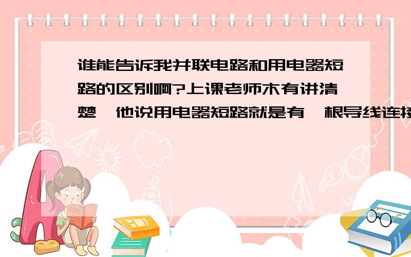 谁能告诉我并联电路和用电器短路的区别啊?上课老师木有讲清楚,他说用电器短路就是有一根导线连接用电器两端,电流就由导线流起走了,用电器就没有电流了,但是并联电路也是把用电器两