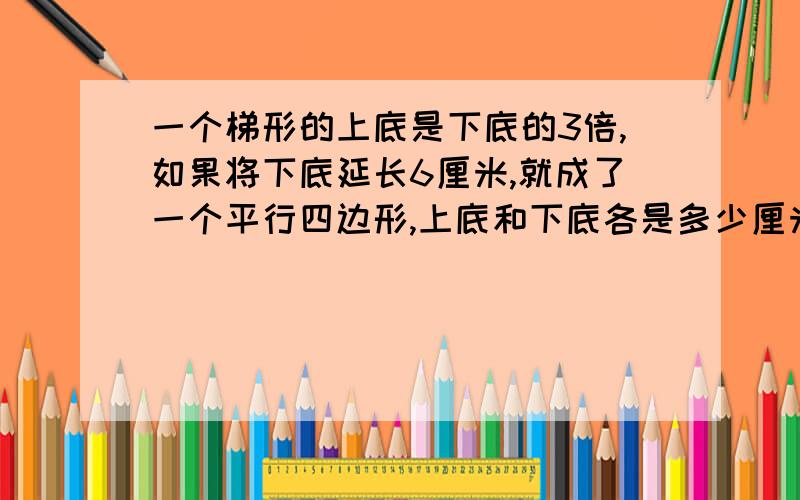 一个梯形的上底是下底的3倍,如果将下底延长6厘米,就成了一个平行四边形,上底和下底各是多少厘米