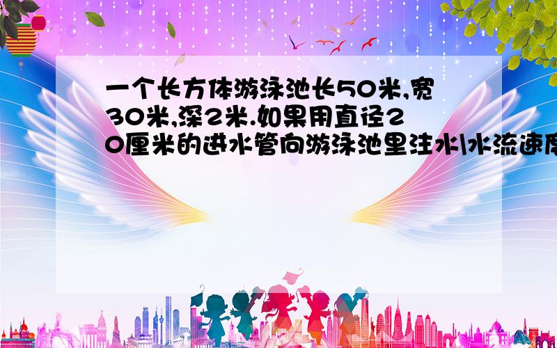 一个长方体游泳池长50米,宽30米,深2米.如果用直径20厘米的进水管向游泳池里注水\水流速度按每分100米计算,注满一池水要多长时间?（得数保留整数）快点哦!