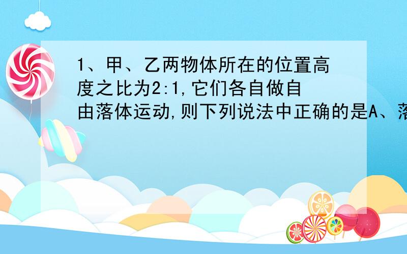 1、甲、乙两物体所在的位置高度之比为2:1,它们各自做自由落体运动,则下列说法中正确的是A、落地时的速度之比是根号2:1 B、落地时的速度之比是1:1C、下落过程中的加速度之比是1:2 D、下落