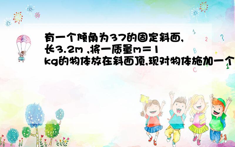 有一个倾角为37的固定斜面,长3.2m ,将一质量m＝1kg的物体放在斜面顶,现对物体施加一个沿斜面向上,大小2.4N的恒力F,物体从静止开始匀加速下滑,经过2S ,恰好下滑到底面,sin 37＝0.6,cos 37＝0.8,若