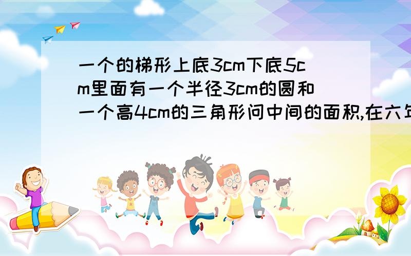 一个的梯形上底3cm下底5cm里面有一个半径3cm的圆和一个高4cm的三角形问中间的面积,在六年级下册课课精练