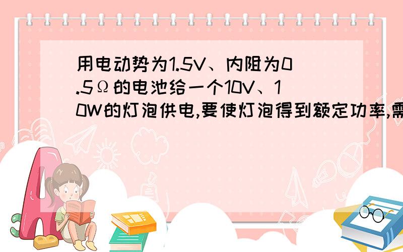 用电动势为1.5V、内阻为0.5Ω的电池给一个10V、10W的灯泡供电,要使灯泡得到额定功率,需用几个电池串联起来才能满足要求?