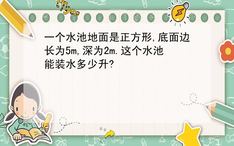 一个水池地面是正方形,底面边长为5m,深为2m.这个水池能装水多少升?