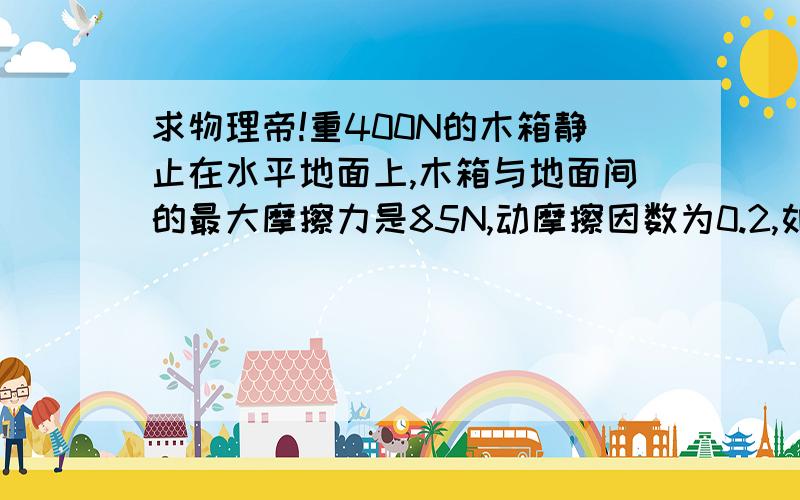 求物理帝!重400N的木箱静止在水平地面上,木箱与地面间的最大摩擦力是85N,动摩擦因数为0.2,如果用90N的水平力推木箱,则木箱受到的摩擦力大小是过程和讲解~求答题过程~   详细点  麻烦大神们