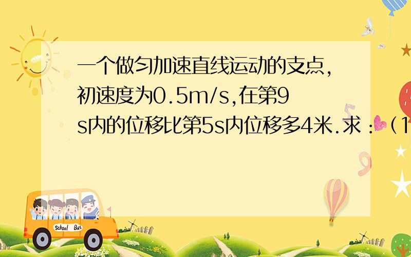 一个做匀加速直线运动的支点,初速度为0.5m/s,在第9s内的位移比第5s内位移多4米.求：（1）质点的加速度（2）质点在第9s内通过的位移       要过程