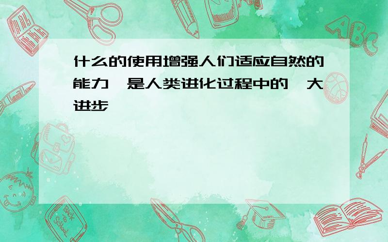 什么的使用增强人们适应自然的能力,是人类进化过程中的一大进步