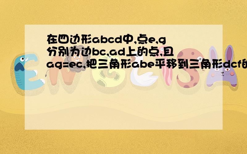 在四边形abcd中,点e,g分别为边bc,ad上的点,且ag=ec,把三角形abe平移到三角形dcf的位置上,说明四边形gcfd是平行四边形.